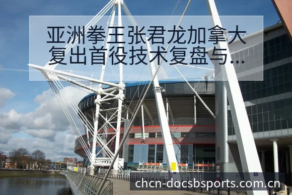 亚洲拳王张君龙加拿大复出首役技术复盘与关键变化分析 - B体育